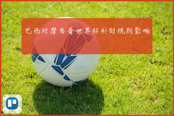 巴西对摩洛哥世界杯补时规则影响