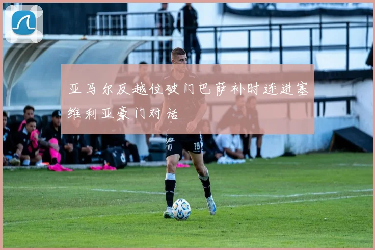 亚马尔反越位破门巴萨补时连进塞维利亚豪门对话