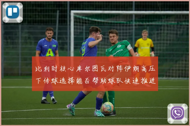 比利时核心库尔图瓦对阵伊朗高压下传球选择能否帮助球队快速推进