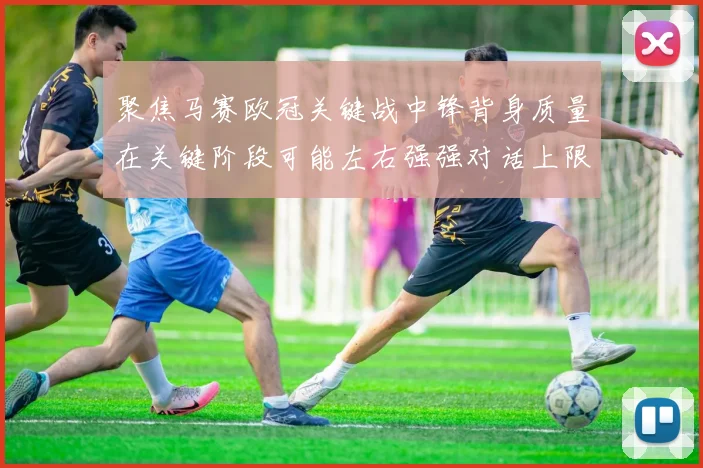 聚焦马赛欧冠关键战中锋背身质量在关键阶段可能左右强强对话上限