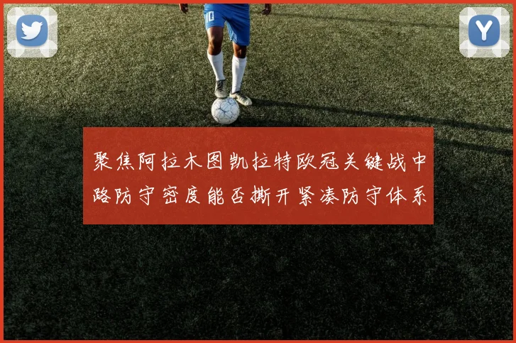 聚焦阿拉木图凯拉特欧冠关键战中路防守密度能否撕开紧凑防守体系