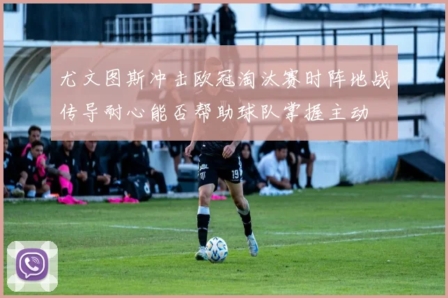 尤文图斯冲击欧冠淘汰赛时阵地战传导耐心能否帮助球队掌握主动