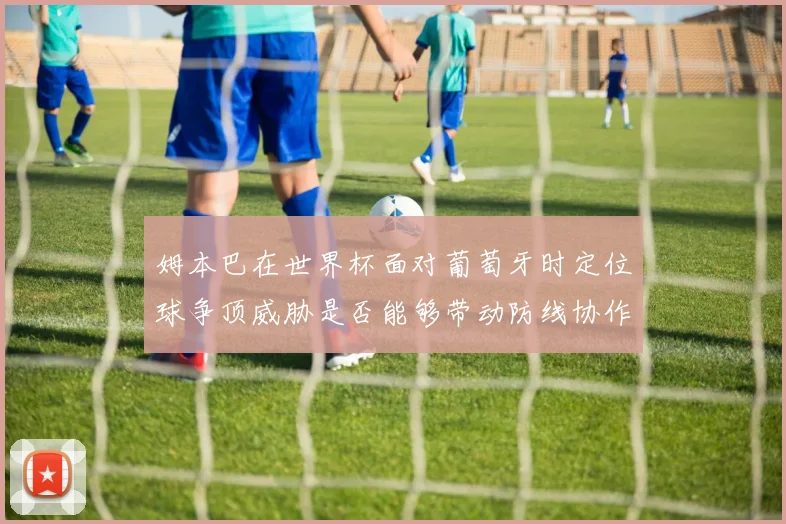 姆本巴在世界杯面对葡萄牙时定位球争顶威胁是否能够带动防线协作