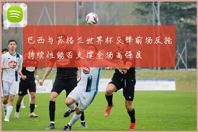 巴西与苏格兰世界杯交锋前场反抢持续性能否支撑全场高强度