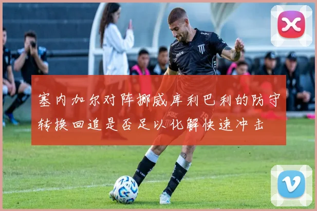 塞内加尔对阵挪威库利巴利的防守转换回追是否足以化解快速冲击