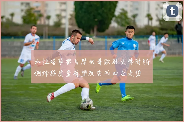 加拉塔萨雷与摩纳哥欧冠交锋时弱侧转移质量有望改变两回合走势