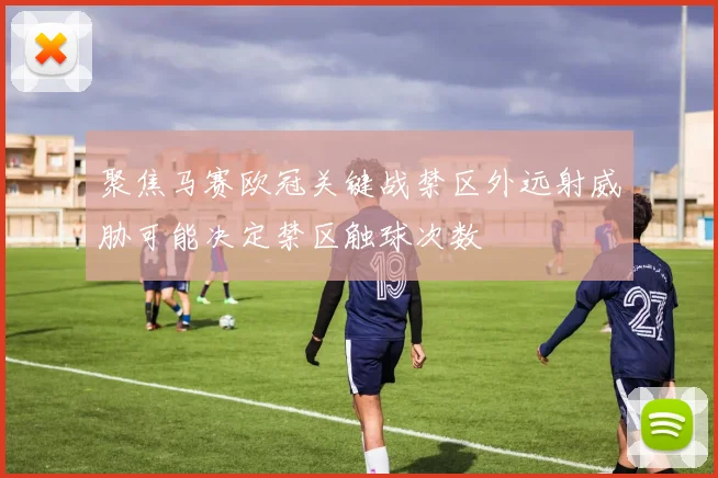聚焦马赛欧冠关键战禁区外远射威胁可能决定禁区触球次数