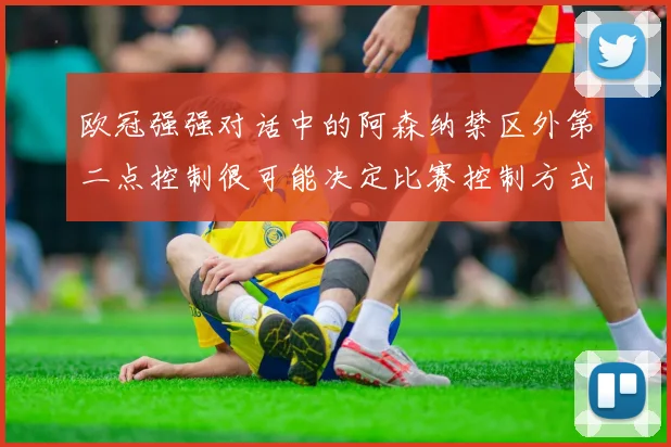 欧冠强强对话中的阿森纳禁区外第二点控制很可能决定比赛控制方式