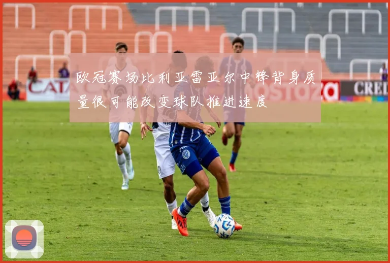 欧冠赛场比利亚雷亚尔中锋背身质量很可能改变球队推进速度