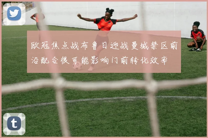 欧冠焦点战布鲁日迎战曼城禁区前沿配合很可能影响门前转化效率