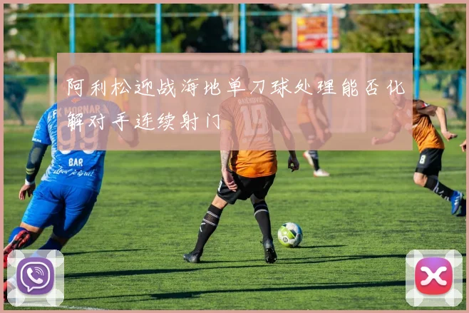 阿利松迎战海地单刀球处理能否化解对手连续射门
