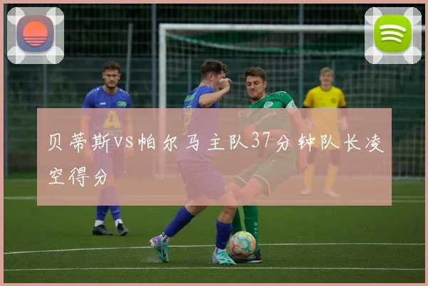 贝蒂斯vs帕尔马主队37分钟队长凌空得分