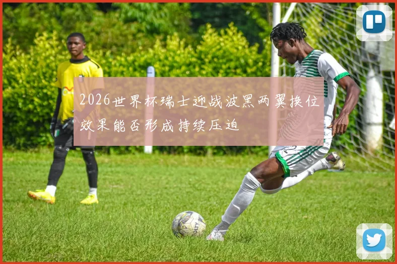 2026世界杯瑞士迎战波黑两翼换位效果能否形成持续压迫