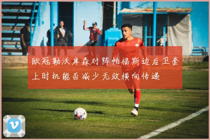 欧冠勒沃库森对阵帕福斯边后卫套上时机能否减少无效横向传递