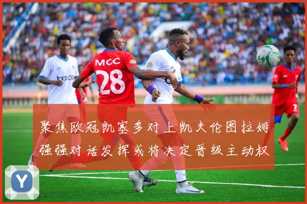聚焦欧冠凯塞多对上凯夫伦图拉姆强强对话发挥或将决定晋级主动权