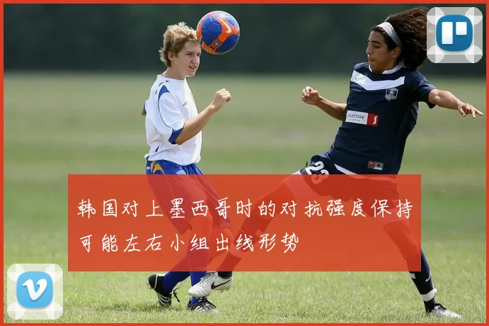 韩国对上墨西哥时的对抗强度保持可能左右小组出线形势