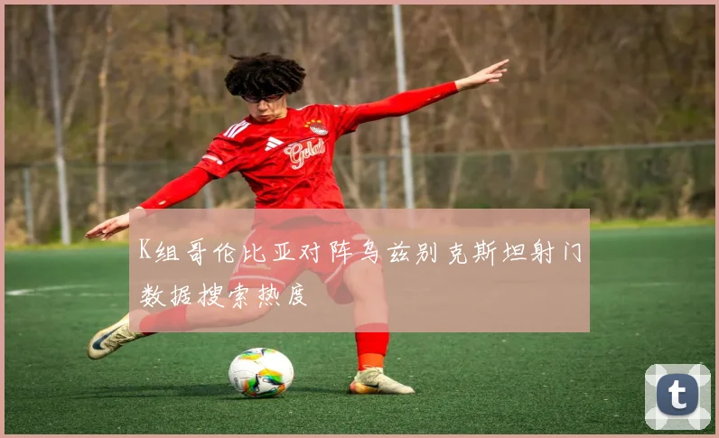 K组哥伦比亚对阵乌兹别克斯坦射门数据搜索热度