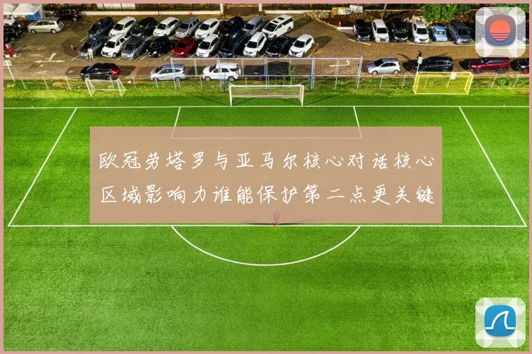 欧冠劳塔罗与亚马尔核心对话核心区域影响力谁能保护第二点更关键