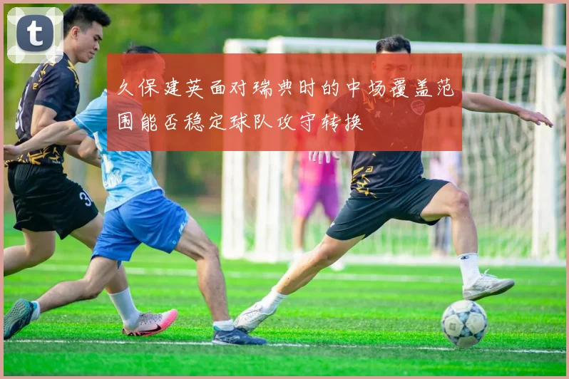 久保建英面对瑞典时的中场覆盖范围能否稳定球队攻守转换