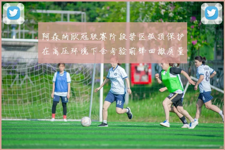 阿森纳欧冠联赛阶段禁区弧顶保护在高压环境下会考验前锋回撤质量
