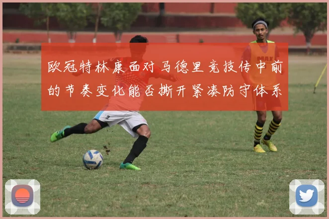 欧冠特林康面对马德里竞技传中前的节奏变化能否撕开紧凑防守体系