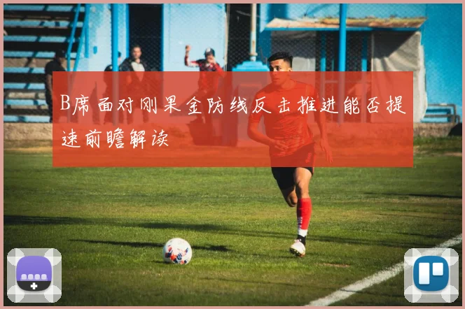 B席面对刚果金防线反击推进能否提速前瞻解读