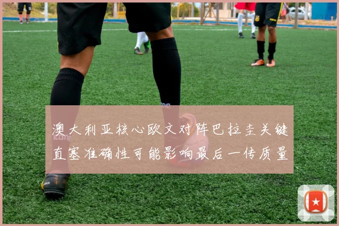 澳大利亚核心欧文对阵巴拉圭关键直塞准确性可能影响最后一传质量