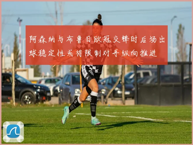 阿森纳与布鲁日欧冠交锋时后场出球稳定性或将限制对手纵向推进