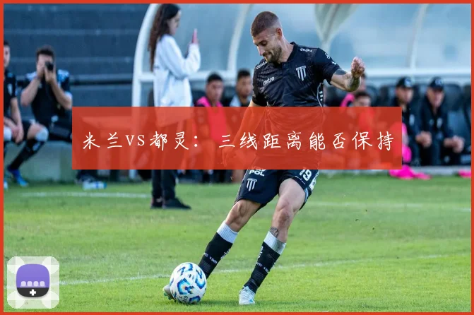 米兰vs都灵：三线距离能否保持